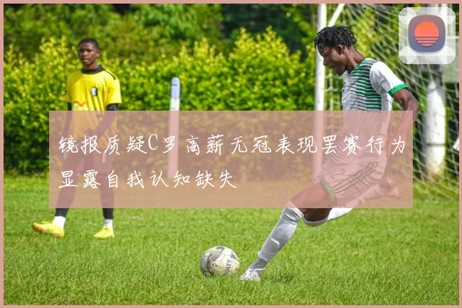 镜报质疑C罗高薪无冠表现罢赛行为显露自我认知缺失