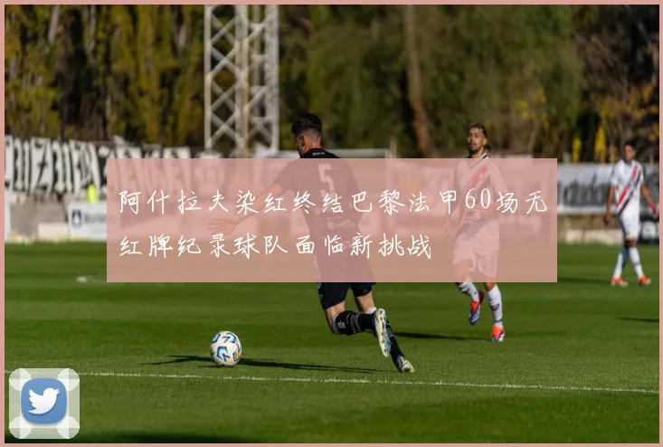 阿什拉夫染红终结巴黎法甲60场无红牌纪录球队面临新挑战