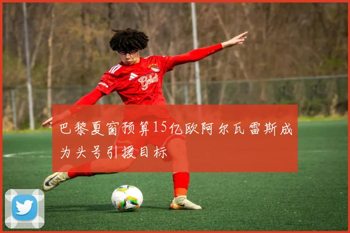 巴黎夏窗预算15亿欧阿尔瓦雷斯成为头号引援目标