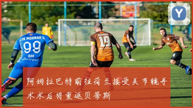 阿姆拉巴特前往荷兰接受关节镜手术术后将重返贝蒂斯