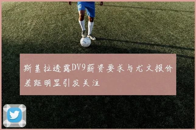 斯基拉透露DV9薪资要求与尤文报价差距明显引发关注
