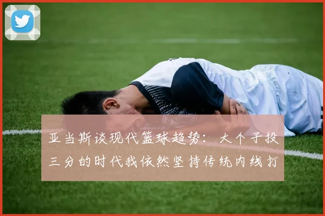 亚当斯谈现代篮球趋势：大个子投三分的时代我依然坚持传统内线打法