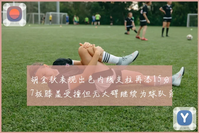 胡金秋表现出色内线支柱再添15分7板膝盖受撞但无大碍继续为球队贡献力量