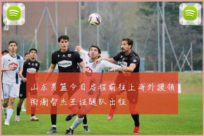 山东男篮今日启程前往上海外援领衔谢智杰王证随队出征