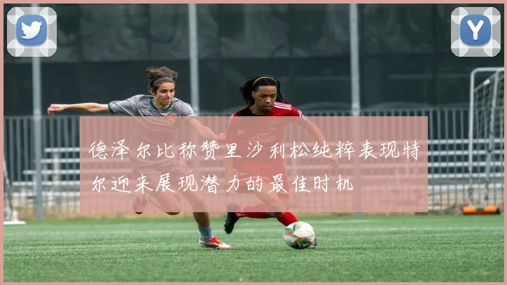 德泽尔比称赞里沙利松纯粹表现特尔迎来展现潜力的最佳时机