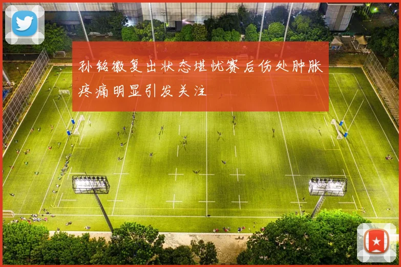 孙铭徽复出状态堪忧赛后伤处肿胀疼痛明显引发关注