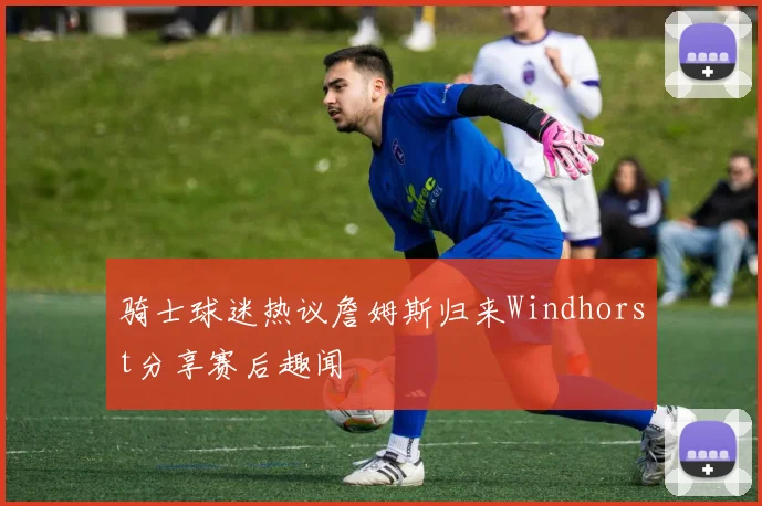 骑士球迷热议詹姆斯归来Windhorst分享赛后趣闻